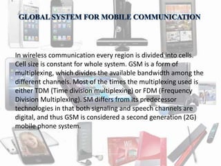 In wireless communication every region is divided into cells. 
Cell size is constant for whole system. GSM is a form of 
multiplexing, which divides the available bandwidth among the 
different channels. Most of the times the multiplexing used is 
either TDM (Time division multiplexing) or FDM (Frequency 
Division Multiplexing). SM differs from its predecessor 
technologies in that both signaling and speech channels are 
digital, and thus GSM is considered a second generation (2G) 
mobile phone system. 
 