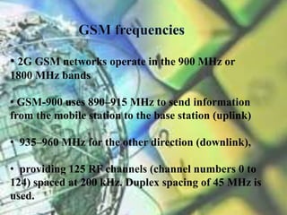 • 2G GSM networks operate in the 900 MHz or 
1800 MHz bands 
• GSM-900 uses 890–915 MHz to send information 
from the mobile station to the base station (uplink) 
• 935–960 MHz for the other direction (downlink), 
• providing 125 RF channels (channel numbers 0 to 
124) spaced at 200 kHz. Duplex spacing of 45 MHz is 
used. 
 