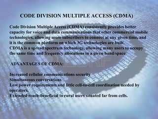 CODE DIVISION MULTIPLE ACCESS (CDMA) 
Code Division Multiple Access (CDMA) consistently provides better 
capacity for voice and data communications that other commercial mobile 
technologies, allowing more subscribers to connect at any given time, and 
it is the common platform on which 3G technologies are built. 
CDMA is a spread spectrum technology, allowing many users to occupy 
the same time and frequency allocations in a given band/space 
ADVANTAGES OF CDMA: 
Increased cellular communications security 
Simultaneous conversations 
Low power requirements and little cell-to-cell coordination needed by 
operators. 
Extended reach-beneficial to rural users situated far from cells. 
 