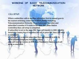 WORKING OF BASIC TELECOMMUNICATION 
NETWORK 
CALL SETUP: 
When a subscriber calls to another subscriber first its request goes to 
the nearest switching center that is PSTN (Public Switching 
Telecommunication Network). Then it processes the caller and 
subscriber’s number if it exists in the same BSC (Base Station 
Controller) then call setup is completed. 
If subscriber is not in the same BSC then call transfer to MSC (Mobile 
Switching Centre) then it transfers the call to prior BSC then call setup 
is completed. 
If Caller calls to a mobile subscriber then call transfer is done by 
MTSO(Mobile Telephone Switching Office) 
now call transfer is done on BTS (Base Transceiver Station) and call 
setup is completed. 
 