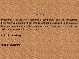 Switching 
Switching is basically establishing a temporary path or connection 
between two points or it can also be defined as writing at one point of 
time and reading at another point of time. There are two modes of 
switching employed in our network. 
• Circuit Switching 
•Packet Switching 
6 
 