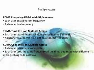 Multiple Access 
FDMA Frequency Division Multiple Access 
• Each user on a different frequency 
• A channel is a frequency 
TDMA Time Division Multiple Access 
• Each user on a different window period in time (“time slot”) 
• A channel is a specific time slot on a specific frequency 
CDMA Code Division Multiple Access 
• A channel is a unique code pattern 
• Each user uses the same frequency all the time, but mixed with different 
distinguishing code patterns 
8 
 