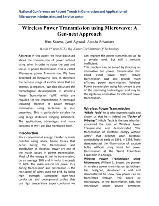 National Conference on Recent Trends in Generation and Application of 
Microwave in Industries and Service sector 
Wireless Power Transmission using Microwave: A 
Gen-next Approach 
Hina Saxena, Jyoti Agrawal, Anusha Srivastava 
B.tech 3rd year(ECE), Raj Kumar Goel Institute Of Technology 
Abstract: In this paper, we have discussed 
about the transmission of power without 
using wires in order to abate the cost and 
losses in power transmission. This is called 
Microwave power Transmission. We have 
described an innovative idea to obliterate 
the perilous usage of electric wires that are 
onerous to organize. We also discussed the 
technological developments in Wireless 
Power Transmission (WPT) which are 
required for the improvement. A technique 
including transfer of power through 
microwaves using rectennas is also 
presented. This is particularly suitable for 
long range distances ranging kilometers. 
The applications, advantages and major 
concerns of WPT are also mentioned here. 
Introduction 
Since conventional energy transfer is made 
possible using wires, hence losses that 
occur during the transmission and 
distribution of electrical power are one of 
the major issues in power transmission. 
Most of the energy is lost in transmission, 
on an average 30% and in India it exceeds 
to 40%. The main reason for power loss 
during transmission and distribution is the 
resistance of wires used for grid. By using 
high strength composite over-head 
conductors and underground cables that 
use high temperature super conductor we 
can improve the power transmission up to 
a certain level. But still it remains 
inefficient. 
This problem can be solved by choosing an 
alternative for power transmission that 
could avoid power theft, reduce 
transmission cost and provide much 
efficient power transmission. Wireless 
Power transmission using Microwave is one 
of the promising technologies and may be 
the righteous alternative for efficient power 
transmission. 
Wireless Power Transmission 
‘Nikola Tesla’ he is who invented radio and 
shown us that he is indeed the “Father of 
Wireless”. Nikola Tesla is the one who first 
conceived the idea of Wireless Power 
Transmission and demonstrated “the 
transmission of electrical energy without 
wires" that depends upon electrical 
conductivity as early as 1891. In 1893, Tesla 
demonstrated the illumination of vacuum 
bulbs without using wires for power 
transmission at the World Columbian 
Exposition in Chicago. 
Wireless Power Transmission using 
Microwave: William C. Brown, the pioneer 
in wireless power transmission technology, 
has designed, developed a unit and 
demonstrated to show how power can be 
transferred through free space by 
microwaves. In the transmission side, the 
microwave power source generates 
 