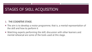 STAGES OF SKILL ACQUISITION
1. THE COGNITIVE STAGE.
 The aim is to develop a motor programme, that is, a mental representation of
the skill and how to perform it
 Watching experts performing the skill, discussion with other learners and
mental rehearsal are some of the tools used at this stage.
 
