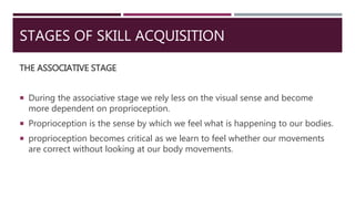 STAGES OF SKILL ACQUISITION
THE ASSOCIATIVE STAGE
 During the associative stage we rely less on the visual sense and become
more dependent on proprioception.
 Proprioception is the sense by which we feel what is happening to our bodies.
 proprioception becomes critical as we learn to feel whether our movements
are correct without looking at our body movements.
 