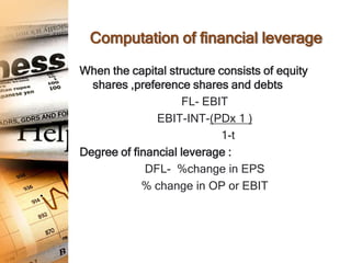 Computation of financial leverage

When the capital structure consists of equity
  shares ,preference shares and debts
                    FL- EBIT
               EBIT-INT-(PDx 1 )
                            1-t
Degree of financial leverage :
             DFL- %change in EPS
            % change in OP or EBIT
 