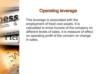 Operating leverage

This leverage is associated with the
employment of fixed cost assets. It is
calculated to know income of the company on
different levels of sales. It is measure of effect
on operating profit of the concern on change
in sales.
 
