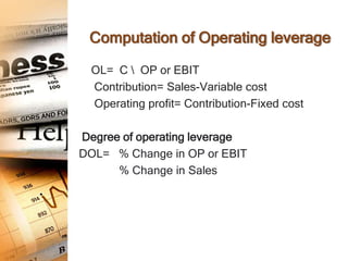 Computation of Operating leverage

  OL= C  OP or EBIT
  Contribution= Sales-Variable cost
  Operating profit= Contribution-Fixed cost

Degree of operating leverage
DOL= % Change in OP or EBIT
      % Change in Sales
 
