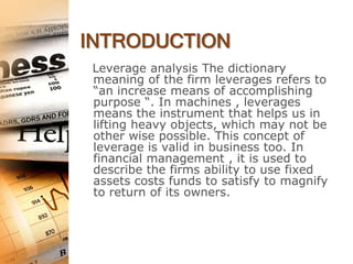 INTRODUCTION
Leverage analysis The dictionary
meaning of the firm leverages refers to
“an increase means of accomplishing
purpose “. In machines , leverages
means the instrument that helps us in
lifting heavy objects, which may not be
other wise possible. This concept of
leverage is valid in business too. In
financial management , it is used to
describe the firms ability to use fixed
assets costs funds to satisfy to magnify
to return of its owners.
 