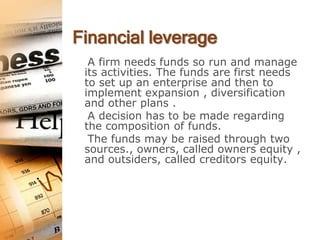 Financial leverage
  A firm needs funds so run and manage
 its activities. The funds are first needs
 to set up an enterprise and then to
 implement expansion , diversification
 and other plans .
  A decision has to be made regarding
 the composition of funds.
  The funds may be raised through two
 sources., owners, called owners equity ,
 and outsiders, called creditors equity.
 