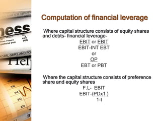 Computation of financial leverage
Where capital structure consists of equity shares
and debts- financial leverage-
                 EBIT or EBIT
                EBIT-INT EBT
                        or
                       OP
                 EBT or PBT

Where the capital structure consists of preference
share and equity shares
                  F.L- EBIT
                EBIT-(PDx1 )
                         1-t
 