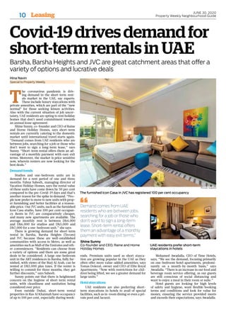 Leasing10
JUNE 30, 2020
Property Weekly Neighbourhood Guide
Covid-19drivesdemandfor
short-termrentalsinUAE
Barsha, Barsha Heights and JVC are great catchment areas that offer a
variety of options and lucrative deals
T
he coronavirus pandemic is driv-
ing demand in the short-term rent-
als market in the UAE, say experts.
These include luxury staycations with
private amenities, which are part of the “new
normal” for those seeking leisure activities.
Also with the current situation of job uncer-
tainty, UAE residents are opting to rent holiday
homes that don’t need commitment towards
an annual lease agreement.
Shine Sunny, co-founder and CEO of Raine
and Horne Holiday Homes, says short-term
rentals are currently catering to the domestic
market until international travel starts again.
“Demand comes from UAE residents who are
between jobs, searching for a job or those who
don’t want to sign a long-term lease,” says
Sunny. “Short-term rental offers them an ad-
vantage of a monthly payment with easy exit
terms. Moreover, the market is price sensitive
now, wherein renters are now looking for the
best deals.”
Demand trends
Studios and one-bedroom units are in
demand for a rent period of one and three
months. Fabna Sabeeh, managing director of
Vacation Holiday Homes, says the rental value
of these units have come down by 50 per cent
compared to the pre-Covid-19 days and that’s
another reason for the spike in demand. “Peo-
ple now prefer to move to new units with prop-
er furnishing and better facilities at a reason-
able price. Our JVC units, such as the furnished
Icon Casa studio, have 100 per cent occupan-
cy. Rents in JVC are comparatively cheaper,
and many new apartments are available. The
average monthly rent is between Dh4,000
and Dh6,000 for studios and Dh5,000 and
Dh7,000 for a one-bedroom unit,” she says.
There is growing demand for short-term
rental in Barsha, Barsha Heights (Tecom)
and JVC because these are well-established
communities with access to Metro, as well as
amenities such as Mall of the Emirates and oth-
er conveniences. “Residents can choose from
a variety of options and there are some great
deals to be considered. A large one-bedroom
unit in the ART residences in Barsha, fully fur-
nished, with views of the Burj Al Arab, can be
rented at Dh5,000 plus taxes. If the renter is
willing to commit for three months, they get
further discounts,” says Sabeeh.
Sunny points out that there is heightened
concern on the hygiene of short-term rental
units, with cleanliness and sanitation being
considered over price.
Even outside Dubai, short-term rental
properties in Ras Al Khaimah have occupancy
of up to 100 per cent, especially during week-
ends. Premium units used as short stayca-
tion are growing popular in the UAE as they
often offer more value-added amenities, says
Tomas Dolezal, owner and CEO of Elite Royal
Apartments. “Now with restrictions for chil-
dren being lifted, we see a greater demand for
large units.”
Hotel staycations
UAE residents are also preferring short-
term staycations in hotels to avail of special
facilities, such as in-room dining or even a pri-
vate pool and Jacuzzi.
Mohamed Awadalla, CEO of Time Hotels,
says, “We see the demand, focusing primarily
on one-bedroom hotel apartments, predomi-
nantly on a month-by-month basis,” says
Awadalla. “There is an increase in our food and
beverage room service offering, as our guests
are still conscious of social distancing and
want to enjoy a meal in their room or suite.”
Hotel guests are looking for high levels
of safety and hygiene, want flexible booking
terms and conditions and look for value for
money, ensuring the service provided meets
and exceeds their expectations, says Awadalla.
Hina Navin
Special to Property Weekly
Pictures: Supplied
The furnished Icon Casa in JVC has registered 100 per cent occupancy
UAE residents prefer short-term
staycations in hotels
Demand comes from UAE
residents who are between jobs,
searching for a job or those who
don’t want to sign a long-term
lease. Short-term rental offers
them an advantage of a monthly
payment with easy exit terms.”
Shine Sunny
Co-founder and CEO, Raine and Horne
Holiday Homes
 