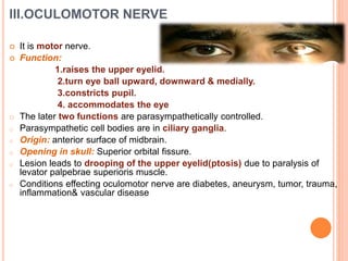 III.OCULOMOTOR NERVE
 It is motor nerve.
 Function:
1.raises the upper eyelid.
2.turn eye ball upward, downward & medially.
3.constricts pupil.
4. accommodates the eye
o The later two functions are parasympathetically controlled.
o Parasympathetic cell bodies are in ciliary ganglia.
o Origin: anterior surface of midbrain.
o Opening in skull: Superior orbital fissure.
o Lesion leads to drooping of the upper eyelid(ptosis) due to paralysis of
levator palpebrae superioris muscle.
o Conditions effecting oculomotor nerve are diabetes, aneurysm, tumor, trauma,
inflammation& vascular disease
 