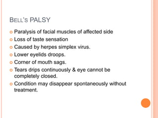 BELL’S PALSY
 Paralysis of facial muscles of affected side
 Loss of taste sensation
 Caused by herpes simplex virus.
 Lower eyelids droops.
 Corner of mouth sags.
 Tears drips continuously & eye cannot be
completely closed.
 Condition may disappear spontaneously without
treatment.
 
