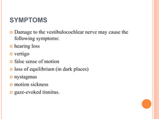 SYMPTOMS
 Damage to the vestibulocochlear nerve may cause the
following symptoms:
 hearing loss
 vertigo
 false sense of motion
 loss of equilibrium (in dark places)
 nystagmus
 motion sickness
 gaze-evoked tinnitus.
 