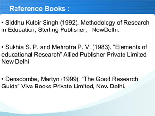 Reference Books :
• Siddhu Kulbir Singh (1992). Methodology of Research
in Education, Sterling Publisher, NewDelhi.
• Sukhia S. P. and Mehrotra P. V. (1983). “Elements of
educational Research” Allied Publisher Private Limited
New Delhi
• Denscombe, Martyn (1999). “The Good Research
Guide” Viva Books Private Limited, New Delhi.
 