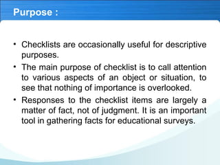 Purpose :
• Checklists are occasionally useful for descriptive
purposes.
• The main purpose of checklist is to call attention
to various aspects of an object or situation, to
see that nothing of importance is overlooked.
• Responses to the checklist items are largely a
matter of fact, not of judgment. It is an important
tool in gathering facts for educational surveys.
 