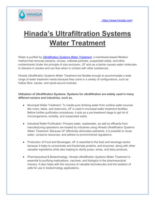 https://www.hinada.com/
Hinada’s Ultrafiltration Systems
Water Treatment
Water is purified by Ultrafiltration Systems Water Treatment, a membrane-based filtration
method that removes bacteria, viruses, colloidal particles, suspended solids, and other
contaminants Under the principle of size exclusion, UF acts as a barrier causes water molecules
to dissolve in solutes and can flow when in contact with other substances.
Hinada Ultrafiltration Systems Water Treatment are flexible enough to accommodate a wide
range of water treatment needs because they come in a variety of configurations, such as
hollow fibre, tubular, and spiral-wound modules.
Utilization of Ultrafiltration Systems: Systems for ultrafiltration are widely used in many
different sectors and industries, such as,
● Municipal Water Treatment: To create pure drinking water from surface water sources
like rivers, lakes, and reservoirs, UF is used in municipal water treatment facilities.
Before further purification procedures, it acts as a pre-treatment stage to get rid of
microorganisms, turbidity, and suspended solids.
● Industrial Water Purification: Process water, wastewater, as well as effluents from
manufacturing operations are treated by industries using Hinada Ultrafiltration Systems
Water Treatment. Because UF effectively eliminates pollutants, it is possible to reuse
water, conserve resources, and adhere to environmental regulations.
● Production of Food and Beverages: UF is essential to the food and beverage sector
because it helps to concentrate and fractionate proteins, and enzymes, along with other
valuable ingredients while also helping to clarify juices, wines, and dairy products.
● Pharmaceutical & Biotechnology: Hinada Ultrafiltration Systems Water Treatment is
essential to purifying medications, vaccines, and biologics in the pharmaceutical
industry. It also helps with the recovery of valuable biomolecules and the isolation of
cells for use in biotechnology applications.
 