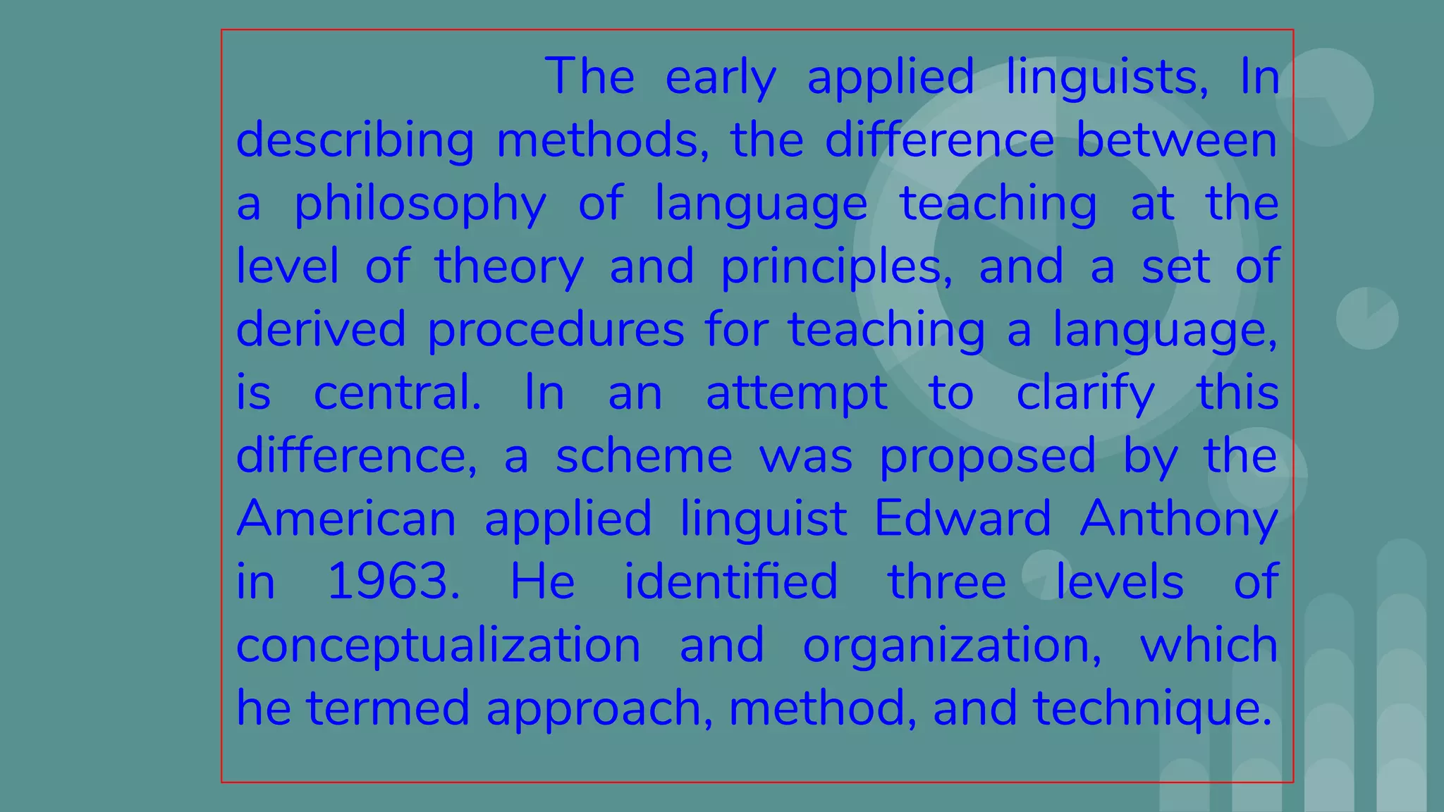 The early applied linguists, In
describing methods, the difference between
a philosophy of language teaching at the
level of theory and principles, and a set of
derived procedures for teaching a language,
is central. In an attempt to clarify this
difference, a scheme was proposed by the
American applied linguist Edward Anthony
in 1963. He identiﬁed three levels of
conceptualization and organization, which
he termed approach, method, and technique.
 