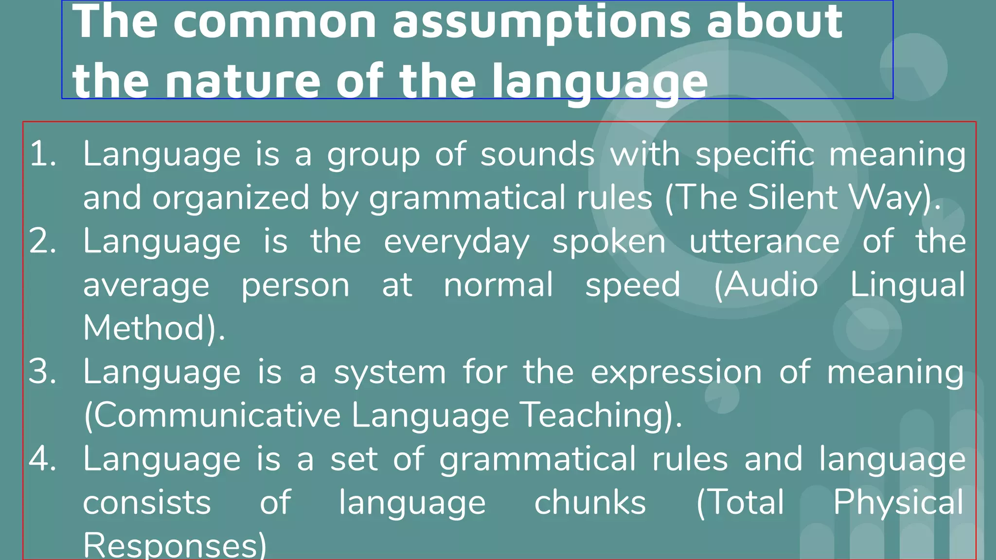 The common assumptions about
the nature of the language
1. Language is a group of sounds with speciﬁc meaning
and organized by grammatical rules (The Silent Way).
2. Language is the everyday spoken utterance of the
average person at normal speed (Audio Lingual
Method).
3. Language is a system for the expression of meaning
(Communicative Language Teaching).
4. Language is a set of grammatical rules and language
consists of language chunks (Total Physical
Responses)
 