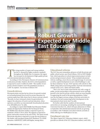 T
he rising number of expats and young residents
has led to demand for higher academic standards
throughout the Middle East. In response, the region
has increased its development of high-quality private
and international education facilities.
According to Clive Pierrepont, Director of Communications
at education provider, Taaleem, the GCC’s school population
is expected to reach 15 million by 2020. “The number of new
private schools needed to meet this population increase is
2,100,” he explains. “An increase of almost 23%.”
Growth drivers
Pierrepont points out that the key drivers for growth include
an increasing demand from locals for private education (in
contrast expats have little choice but to choose a private school).
“Recently, we have witnessed a desire for governments to
support the education of locals in private education, where
operators can deliver an internationally-benchmarked education
at an affordable price,” he adds.
According to a report titled Middle East Education Market
Analysis & Opportunity Outlook 2021 by Research Nester,
the Middle East’s education market is expected to grow at a
moderate CAGR of 1.6% in 2018. The segment is expected to
garner noteworthy revenue by the end of 2021. The report reveals
that private education is expected to occupy the top position in
the market, with top players being SSAT, Raytheon, VS, GEMS
education, AMIDEAST, SABIS and Kaplan, among others.
Educational reforms
The GCC has seen tremendous advances in both the private and
public-school sectors, says David Allison, CEO at SSAT Middle
East, which specializes in school improvement projects in both
private and government schools. “It has included educational
reforms enabling a more diverse and targeted range of curricula,
as well as capital development in new school buildings to cater
for these initiatives,” he says. SSAT operates with schools in Abu
Dhabi, along with an increasing number of private international
schools in the U.A.E., Qatar and Saudi Arabia.
“The U.A.E. has to some extent led the way with a range of
public, private partnerships in the government sector and high
growth in the need for private schools, which are more bespoke
in supporting the needs of the growing population. Dubai
now has the largest overseas campus of private universities in
Academic City and is projecting further development in the
international school sector also,” he adds.
He further adds that the numbers of international
universities are increasing, including the renowned Birmingham
University from the U.K., which will open admissions in Dubai
in September 2018. British International schools are growing
in numbers, with 79 British Curriculum Schools currently in
Dubai offering over 90,000 places, he says.
Enrolment rate rise
The Alpen Capital GCC Education Industry report, which
provides an outlook of the GCC Education industry until 2020,
BYJAKKAJE808/SHUTTERSTOCK.COM
GUIDE 2018 EDUCATION INVESTMENT
The Middle East’s education market is becoming
one of the strongest in the world thanks to a recent
rise in public and private sector partnerships.
By Hina Navin
Robust Growth
Expected For Middle
East Education
24 FORBES MIDDLE EAST I GUIDE 2018
 