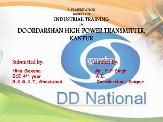 A PRESENTATION 
BASED ON 
INDUSTRIAL TRAINING 
IN 
DOORDARSHAN HIGH POWER TRANSMITTER, 
KANPUR 
1 
Submitted by: Guided by: 
Hina Saxena Mr. P.P Singh 
ECE 4th year A.E. 
R.K.G.I.T, Ghaziabad Doordarshan, Kanpur 
 