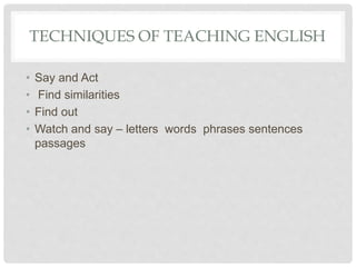 TECHNIQUES OF TEACHING ENGLISH
• Say and Act
• Find similarities
• Find out
• Watch and say – letters words phrases sentences
passages
 