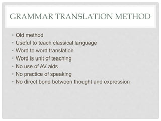 GRAMMAR TRANSLATION METHOD
• Old method
• Useful to teach classical language
• Word to word translation
• Word is unit of teaching
• No use of AV aids
• No practice of speaking
• No direct bond between thought and expression
 