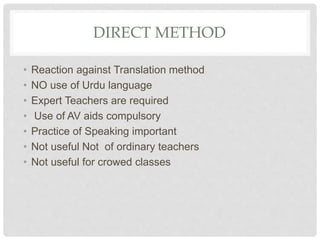 DIRECT METHOD
• Reaction against Translation method
• NO use of Urdu language
• Expert Teachers are required
• Use of AV aids compulsory
• Practice of Speaking important
• Not useful Not of ordinary teachers
• Not useful for crowed classes
 