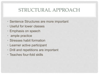 STRUCTURAL APPROACH
• Sentence Structures are more important
• Useful for lower classes
• Emphasis on speech
• ample practice
• Stresses habit formation
• Learner active participant
• Drill and repetitions are important
• Teaches four-fold skills
 