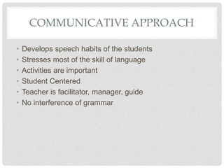 COMMUNICATIVE APPROACH
• Develops speech habits of the students
• Stresses most of the skill of language
• Activities are important
• Student Centered
• Teacher is facilitator, manager, guide
• No interference of grammar
 