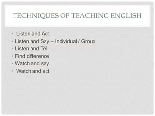 TECHNIQUES OF TEACHING ENGLISH
• Listen and Act
• Listen and Say – Individual / Group
• Listen and Tel
• Find difference
• Watch and say
• Watch and act
 