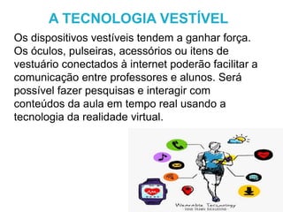 Os dispositivos vestíveis tendem a ganhar força.
Os óculos, pulseiras, acessórios ou itens de
vestuário conectados à internet poderão facilitar a
comunicação entre professores e alunos. Será
possível fazer pesquisas e interagir com
conteúdos da aula em tempo real usando a
tecnologia da realidade virtual.
A TECNOLOGIA VESTÍVEL
 