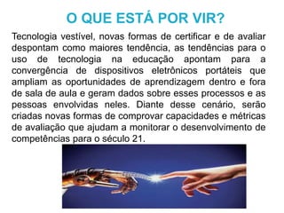 Tecnologia vestível, novas formas de certificar e de avaliar
despontam como maiores tendência, as tendências para o
uso de tecnologia na educação apontam para a
convergência de dispositivos eletrônicos portáteis que
ampliam as oportunidades de aprendizagem dentro e fora
de sala de aula e geram dados sobre esses processos e as
pessoas envolvidas neles. Diante desse cenário, serão
criadas novas formas de comprovar capacidades e métricas
de avaliação que ajudam a monitorar o desenvolvimento de
competências para o século 21.
O QUE ESTÁ POR VIR?
 