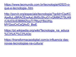 https://www.tecmundo.com.br/tecnologia/42523-o-
que-e-tecnologia-.htm
http://porvir.org/especiais/tecnologia/?gclid=CjwKC
Ajw8uLcBRACEiwAaL6MScShuG1vQM8KZ75tJ49
rU4z03oS3B8MZtzpTr7fttyqY8sUHg-
MYGxoCnCsQAvD_BwE
https://pt.wikipedia.org/wiki/Tecnologia_na_educa
%C3%A7%C3%A3o
https://transformacaodigital.com/a-influencia das-
novas-tecnologias-na-cultura/
 