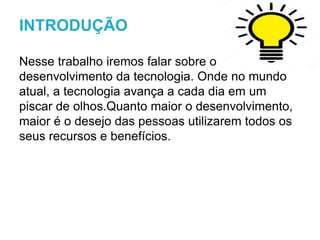 Nesse trabalho iremos falar sobre o
desenvolvimento da tecnologia. Onde no mundo
atual, a tecnologia avança a cada dia em um
piscar de olhos.Quanto maior o desenvolvimento,
maior é o desejo das pessoas utilizarem todos os
seus recursos e benefícios.
INTRODUÇÃO
 
