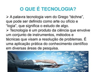  A palavra tecnologia vem do Grego “téchne”,
que pode ser definido como arte ou ofício e
“logia”, que significa o estudo de algo.
 Tecnologia é um produto da ciência que envolve
um conjunto de instrumentos, métodos e
técnicas que visam a resolução de problemas. É
uma aplicação prática do conhecimento científico
em diversas áreas de pesquisa.
O QUE É TECNOLOGIA?
 