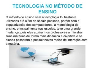 O método de ensino sem a tecnologia foi bastante
utilizados até o fim do século passado, porém com a
popularização dos computadores, a metodologia de
ensino, principalmente nas escolas, teve uma grande
mudança, pois eles auxiliam os professores a ministrar
suas matérias de forma mais dinâmica e divertida e os
alunos passaram a possuir novos meios de interação com
a matéria.
TECNOLOGIA NO MÉTODO DE
ENSINO
 