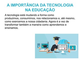 A tecnologia está mudando a forma como
produzimos, consumimos, nos relacionamos e, até mesmo,
como exercemos a nossa cidadania. Agora é a vez de
transformar também a maneira como aprendemos e
ensinamos.
A IMPORTÂNCIA DA TECNOLOGIA
NA EDUCAÇÃO
 