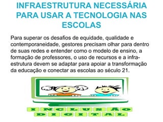 Para superar os desafios de equidade, qualidade e
contemporaneidade, gestores precisam olhar para dentro
de suas redes e entender como o modelo de ensino, a
formação de professores, o uso de recursos e a infra-
estrutura devem se adaptar para apoiar a transformação
da educação e conectar as escolas ao século 21.
INFRAESTRUTURA NECESSÁRIA
PARA USAR A TECNOLOGIA NAS
ESCOLAS
 