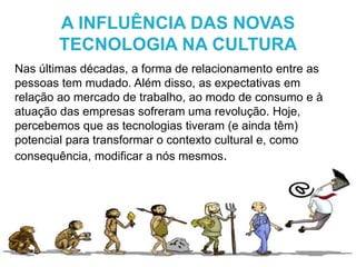 Nas últimas décadas, a forma de relacionamento entre as
pessoas tem mudado. Além disso, as expectativas em
relação ao mercado de trabalho, ao modo de consumo e à
atuação das empresas sofreram uma revolução. Hoje,
percebemos que as tecnologias tiveram (e ainda têm)
potencial para transformar o contexto cultural e, como
consequência, modificar a nós mesmos.
A INFLUÊNCIA DAS NOVAS
TECNOLOGIA NA CULTURA
 