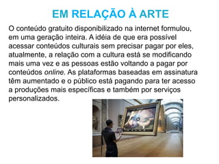 O conteúdo gratuito disponibilizado na internet formulou,
em uma geração inteira. A idéia de que era possível
acessar conteúdos culturais sem precisar pagar por eles,
atualmente, a relação com a cultura está se modificando
mais uma vez e as pessoas estão voltando a pagar por
conteúdos online. As plataformas baseadas em assinatura
têm aumentado e o público está pagando para ter acesso
a produções mais específicas e também por serviços
personalizados.
EM RELAÇÃO À ARTE
 