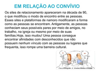 Os sites de relacionamento apareceram na década de 90,
o que modificou o modo de encontro entre as pessoas.
Esses sites e plataformas de namoro modificaram a forma
como as pessoas se encontram. Antigamente, as pessoas
conheciam seus possíveis pares por meio de amigos, no
trabalho, na igreja ou mesmo por meio de suas
famílias.Hoje, isso mudou! Uma pessoa consegue
encontrar afinidades com desconhecidos que não
possuem nenhum vínculo com as pessoas ou lugares que
frequenta, isso rompe uma barreira cultural.
EM RELAÇÃO AO CONVÍVIO
 