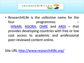 • Research4Life is the collective name for the
four programmes –
HINARI, AGORA, OARE and ARDI – that
provides developing countries with free or low
cost access to academic and professional
peer-reviewed content online.
Site URL http://www.research4life.org/
 