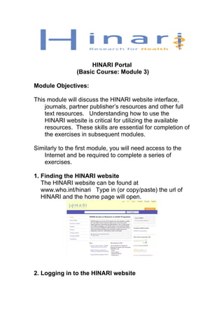 HINARI Portal
(Basic Course: Module 3)
Module Objectives:
This module will discuss the HINARI website interface,
journals, partner publisher’s resources and other full
text resources. Understanding how to use the
HINARI website is critical for utilizing the available
resources. These skills are essential for completion of
the exercises in subsequent modules.
Similarly to the first module, you will need access to the
Internet and be required to complete a series of
exercises.
1. Finding the HINARI website
The HINARI website can be found at
www.who.int/hinari Type in (or copy/paste) the url of
HINARI and the home page will open.
2. Logging in to the HINARI website
 
