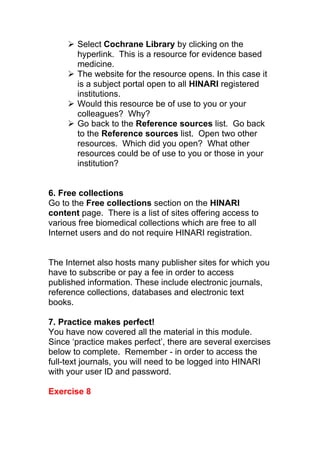  Select Cochrane Library by clicking on the
hyperlink. This is a resource for evidence based
medicine.
 The website for the resource opens. In this case it
is a subject portal open to all HINARI registered
institutions.
 Would this resource be of use to you or your
colleagues? Why?
 Go back to the Reference sources list. Go back
to the Reference sources list. Open two other
resources. Which did you open? What other
resources could be of use to you or those in your
institution?
6. Free collections
Go to the Free collections section on the HINARI
content page. There is a list of sites offering access to
various free biomedical collections which are free to all
Internet users and do not require HINARI registration.
The Internet also hosts many publisher sites for which you
have to subscribe or pay a fee in order to access
published information. These include electronic journals,
reference collections, databases and electronic text
books.
7. Practice makes perfect!
You have now covered all the material in this module.
Since ‘practice makes perfect’, there are several exercises
below to complete. Remember - in order to access the
full-text journals, you will need to be logged into HINARI
with your user ID and password.
Exercise 8
 