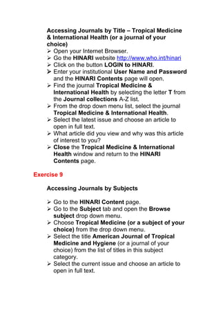 Accessing Journals by Title – Tropical Medicine
& International Health (or a journal of your
choice)
 Open your Internet Browser.
 Go the HINARI website http://www.who.int/hinari
 Click on the button LOGIN to HINARI.
 Enter your institutional User Name and Password
and the HINARI Contents page will open.
 Find the journal Tropical Medicine &
International Health by selecting the letter T from
the Journal collections A-Z list.
 From the drop down menu list, select the journal
Tropical Medicine & International Health.
 Select the latest issue and choose an article to
open in full text.
 What article did you view and why was this article
of interest to you?
 Close the Tropical Medicine & International
Health window and return to the HINARI
Contents page.
Exercise 9
Accessing Journals by Subjects
 Go to the HINARI Content page.
 Go to the Subject tab and open the Browse
subject drop down menu.
 Choose Tropical Medicine (or a subject of your
choice) from the drop down menu.
 Select the title American Journal of Tropical
Medicine and Hygiene (or a journal of your
choice) from the list of titles in this subject
category.
 Select the current issue and choose an article to
open in full text.
 