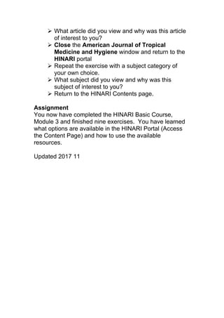  What article did you view and why was this article
of interest to you?
 Close the American Journal of Tropical
Medicine and Hygiene window and return to the
HINARI portal
 Repeat the exercise with a subject category of
your own choice.
 What subject did you view and why was this
subject of interest to you?
 Return to the HINARI Contents page.
Assignment
You now have completed the HINARI Basic Course,
Module 3 and finished nine exercises. You have learned
what options are available in the HINARI Portal (Access
the Content Page) and how to use the available
resources.
Updated 2017 11
 