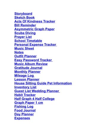 Storyboard
Sketch Book
Acts Of Kindness Tracker
Bill Reminder
Asymmetric Graph Paper
Scuba Diving
Prayer List
School Timetable
Personal Expense Tracker 
Music Sheet
Notes
Outfit Planner
Easy Password Tracker 
Music Album Review
Gratitude Journal
Monthly Planner
Mileage Log 
Lesson Planner
House Sitting Guide Pet Information
Inventory List
Guest List Wedding Planner 
Habit Tracker
Half Graph 4 Half College
Graph Paper 1 cm
Fishing Log
Food Journal
Day Planner
Expenses
 