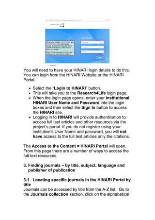 You will need to have your HINARI login details to do this.
You can login from the HINARI Website or the HINARI
Portal.
 Select the “Login to HINARI” button.
 This will take you to the Research4Life login page.
 When the login page opens, enter your institutional
HINARI User Name and Password into the login
boxes and then select the Sign In button to access
the HINARI site.
 Logging in to HINARI will provide authentication to
access full text articles and other resources via the
project’s portal. If you do not register using your
institution’s User Name and password, you will not
have access to the full text articles only the citations.
The Access to the Content = HINARI Portal will open.
From this page there are a number of ways to access the
full-text resources.
3. Finding journals – by title, subject, language and
publisher of publication
3.1 Locating specific journals in the HINARI Portal by
title
Journals can be accessed by title from the A-Z list. Go to
the Journals collection section, click on the alphabetical
 
